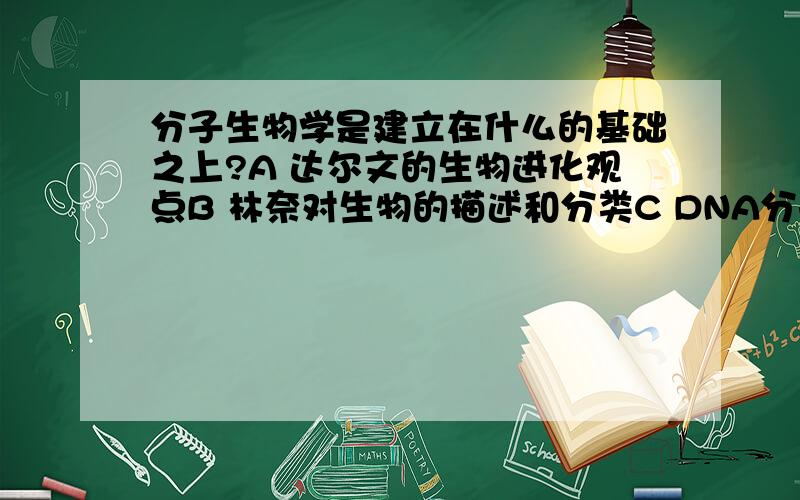 分子生物学是建立在什么的基础之上?A 达尔文的生物进化观点B 林奈对生物的描述和分类C DNA分子的双螺旋结构D 人类基因组计划的研究成果(单选）急用!请在2009年10月8日下午以前答复,过期不