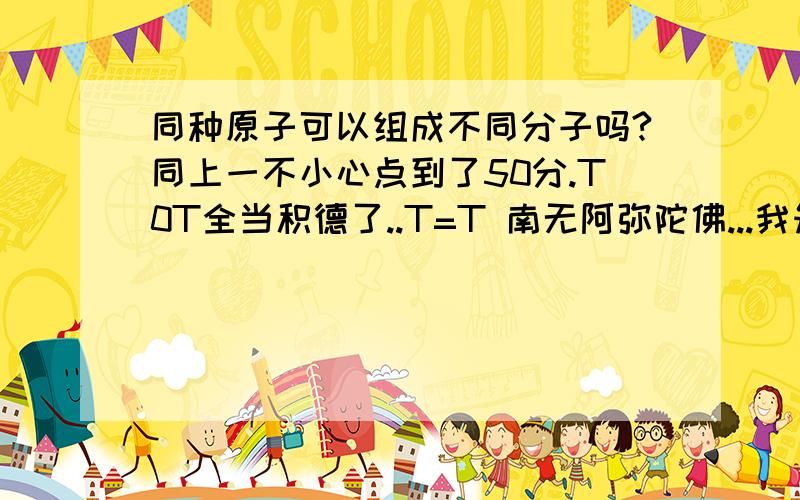 同种原子可以组成不同分子吗?同上一不小心点到了50分.T0T全当积德了..T=T 南无阿弥陀佛...我知道同种元素可以组成不同物质.但是原子呢?看在50分的面子上 再问一个吧:元素和原子有什么区别