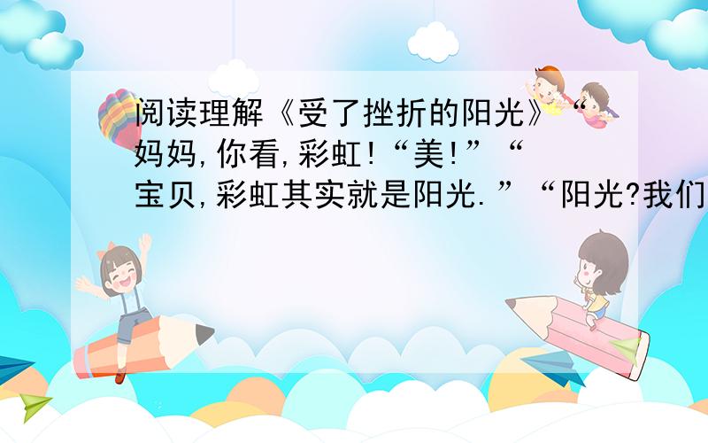 阅读理解《受了挫折的阳光》“妈妈,你看,彩虹!“美!”“宝贝,彩虹其实就是阳光.”“阳光?我们平时见到的阳光,为啥没有这么美呢?”“因为在雨后,空中留存的雨雾把阳光折射了,从而产生