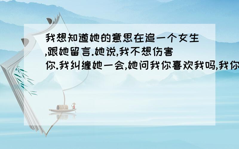 我想知道她的意思在追一个女生,跟她留言.她说,我不想伤害你.我纠缠她一会,她问我你喜欢我吗,我你说呢.她说,我可以喜欢别人吗.我没回她,后来我说,我说很喜欢你啊.我说,我见到你那天我就