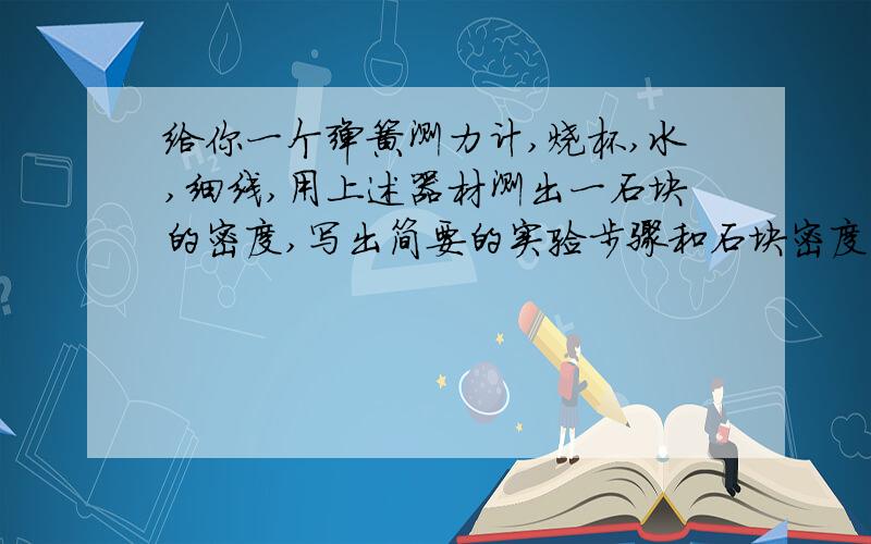 给你一个弹簧测力计,烧杯,水,细线,用上述器材测出一石块的密度,写出简要的实验步骤和石块密度的表达式