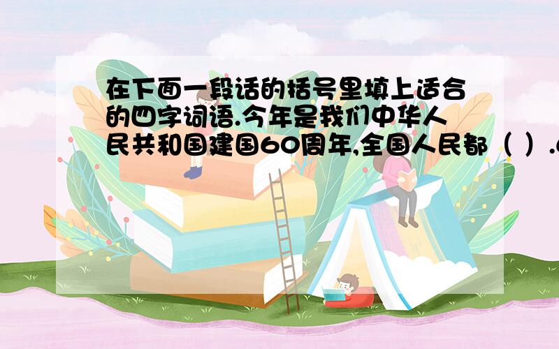 在下面一段话的括号里填上适合的四字词语.今年是我们中华人民共和国建国60周年,全国人民都（ ）.60年的光阴（ ）.人们的生活也发生了（ ）的变化.在这（ ）的时刻,我衷心地祝愿伟大的