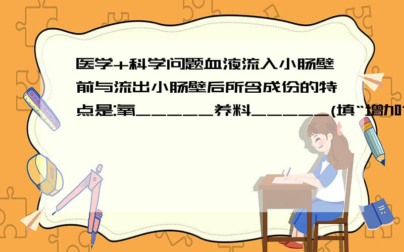 医学+科学问题血液流入小肠壁前与流出小肠壁后所含成份的特点是:氧_____养料_____(填“增加”或“减少”)