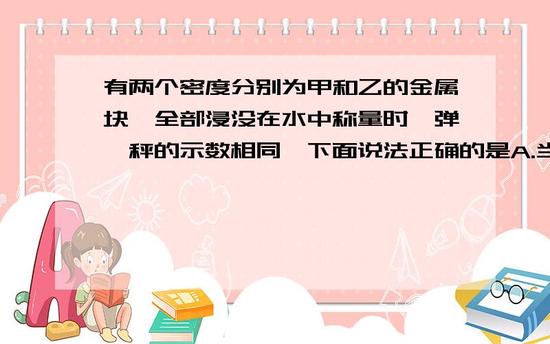 有两个密度分别为甲和乙的金属块,全部浸没在水中称量时,弹簧秤的示数相同,下面说法正确的是A.当甲大于乙时,他们在空气中受到的重力可能相同B.当甲小于乙时,他们在空气中受到的重力可