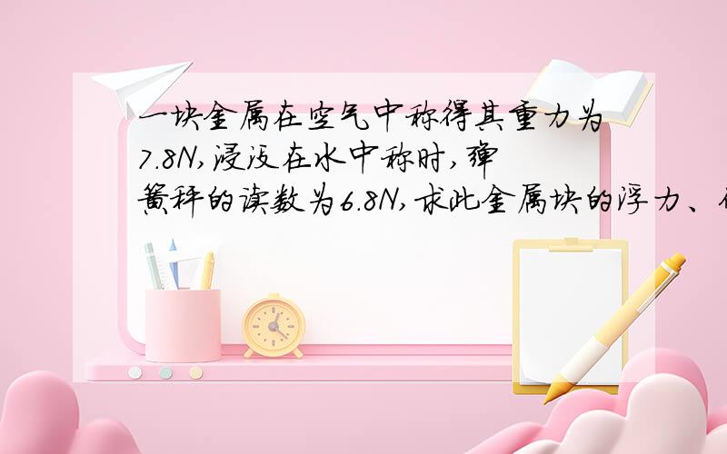 一块金属在空气中称得其重力为7.8N,浸没在水中称时,弹簧秤的读数为6.8N,求此金属块的浮力、体积和密度