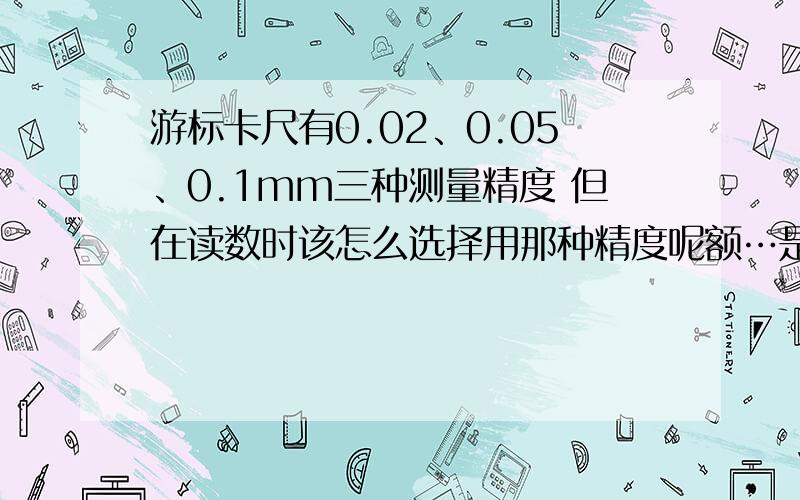 游标卡尺有0.02、0.05、0.1mm三种测量精度 但在读数时该怎么选择用那种精度呢额…是高中物理问题