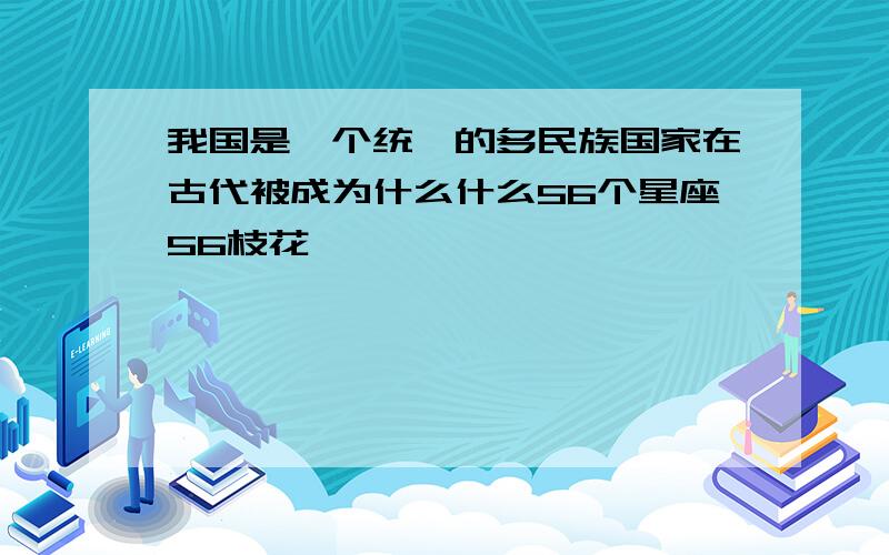 我国是一个统一的多民族国家在古代被成为什么什么56个星座56枝花