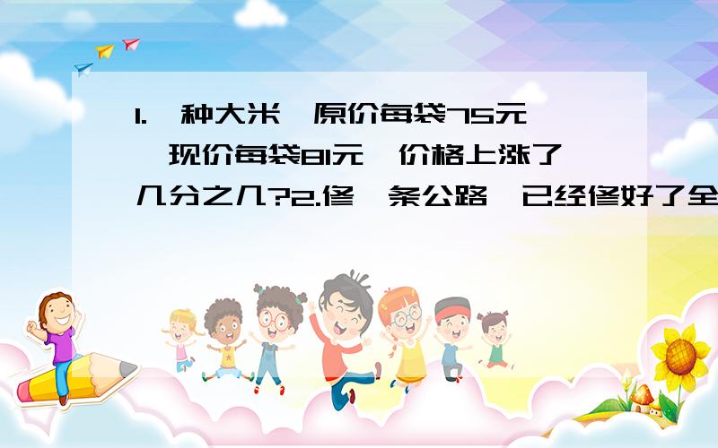 1.一种大米,原价每袋75元,现价每袋81元,价格上涨了几分之几?2.修一条公路,已经修好了全长的四分之三,2.修一条公路,已经修好了全长的四分之三,还剩下18千米,这段公路全长多少千米?3.一辆汽