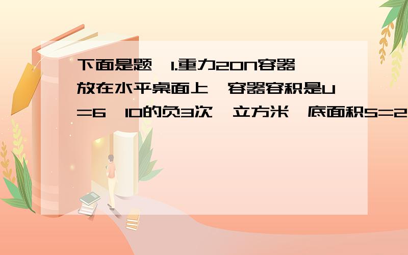 下面是题,1.重力20N容器放在水平桌面上,容器容积是U=6×10的负3次幂立方米,底面积S=2×10的负2次幂的平方米,高h=0.4米,当容器装满水水时g=10N/kg,水的密度是1.0×10的3次幂立方米.求（1）水对容器