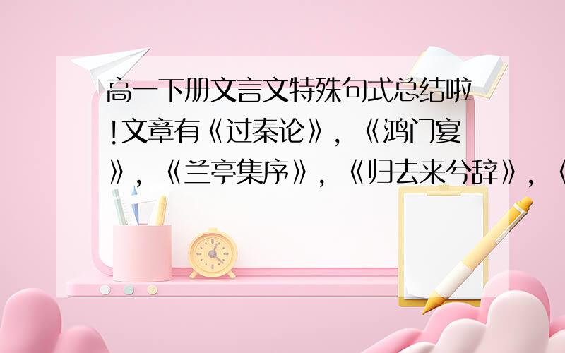 高一下册文言文特殊句式总结啦!文章有《过秦论》，《鸿门宴》，《兰亭集序》，《归去来兮辞》，《师说》，《阿房宫赋》，《谏太宗十思疏》，《种树郭橐驼传》袹宇我要以上几课的全