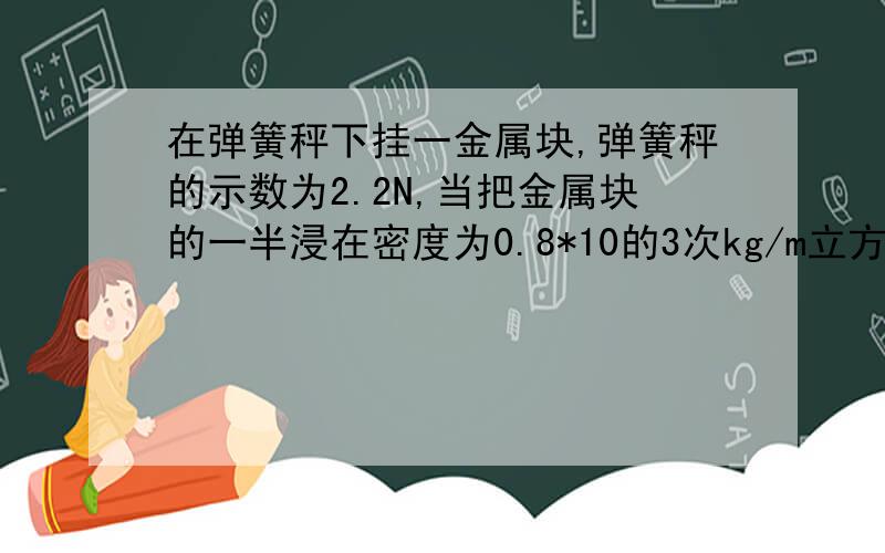 在弹簧秤下挂一金属块,弹簧秤的示数为2.2N,当把金属块的一半浸在密度为0.8*10的3次kg/m立方的酒精中时,弹簧秤的读数为1.6N,则金属块的体积是?当它完全浸没在水中时,弹簧秤示数为?要过程