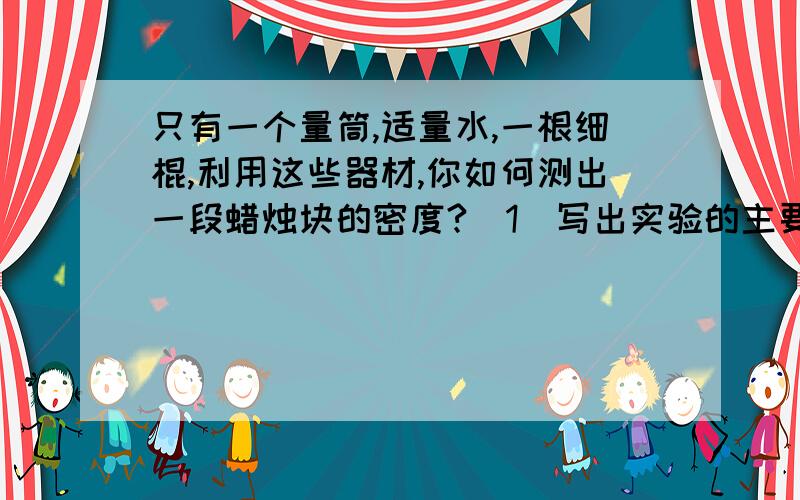 只有一个量筒,适量水,一根细棍,利用这些器材,你如何测出一段蜡烛块的密度?(1)写出实验的主要步骤及所测的物理量（2）用所测物理量飙升蜡烛的密度：P蜡=