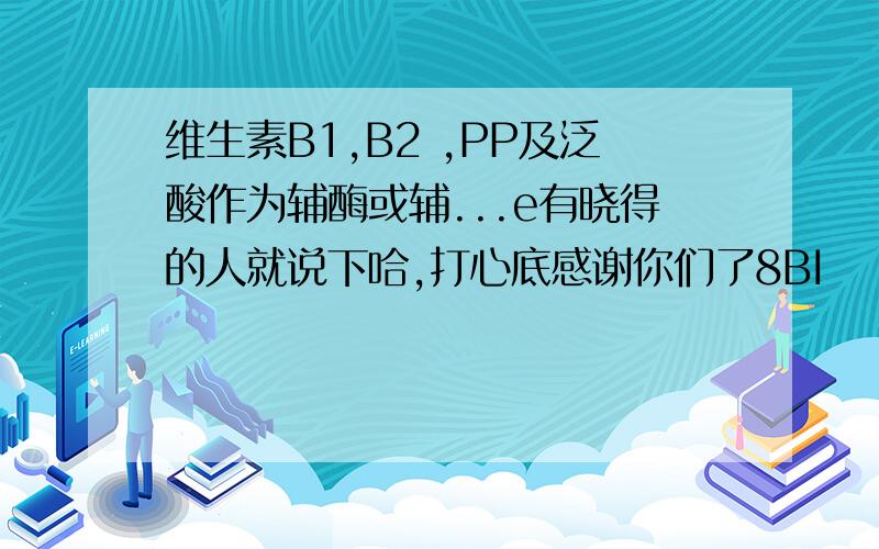 维生素B1,B2 ,PP及泛酸作为辅酶或辅...e有晓得的人就说下哈,打心底感谢你们了8BI