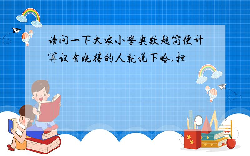 请问一下大家小学奥数题简便计算议有晓得的人就说下哈,担