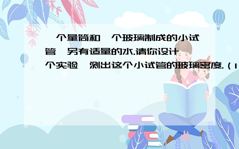 一个量筒和一个玻璃制成的小试管,另有适量的水.请你设计一个实验,测出这个小试管的玻璃密度.（1）写出简要的实验步骤（2）根据实验中测得的物理量（用字母符号表示）写出试管玻璃密