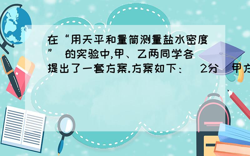 在“用天平和量筒测量盐水密度” 的实验中,甲、乙两同学各提出了一套方案.方案如下：（2分）甲方案：先用天平测出空烧杯的质量,然后在烧杯中装入一些盐水,测出它们的总质量,再将盐水