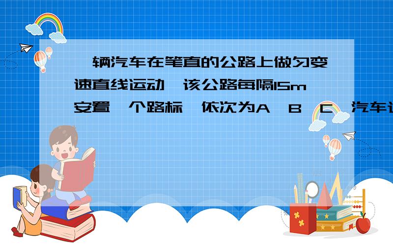 一辆汽车在笔直的公路上做匀变速直线运动,该公路每隔15m安置一个路标,依次为A、B、C,汽车通过AB两相邻一辆汽车在笔直的公路上做匀变速直线运动，该公路每隔15m安置一个路标，依次为A、B