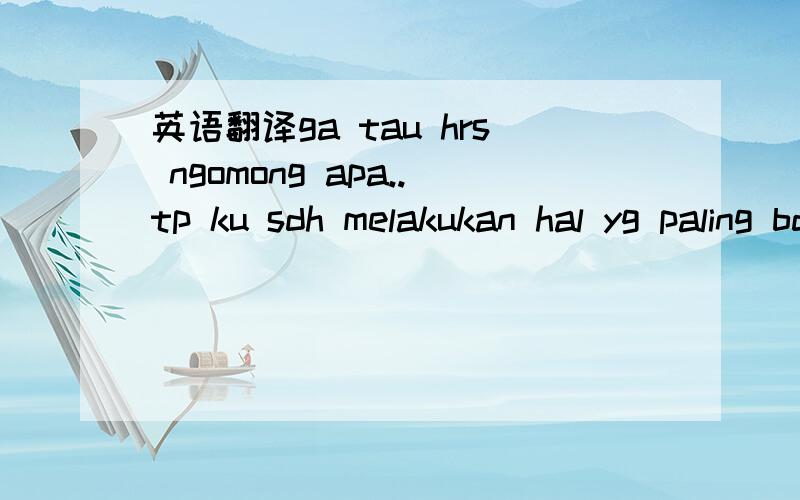 英语翻译ga tau hrs ngomong apa..tp ku sdh melakukan hal yg paling bdh dlm hdpku.ku bnr2 ga mengenal diri ku sendiri.ku bkn tipe org yg seperti itu.bnr2 ga enak perasaanku skrng.ku bjanji ke diriku sendiri,slnjtnya ga bklan lakuin yg hal yg sm.bnr