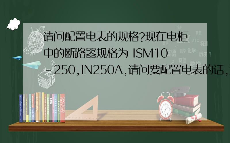 请问配置电表的规格?现在电柜中的断路器规格为 ISM10-250,IN250A,请问要配置电表的话,选用多大规格的比较合适?