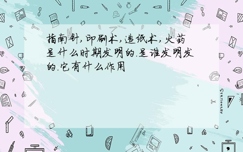 指南针,印刷术,造纸术,火药是什么时期发明的.是谁发明发的.它有什么作用