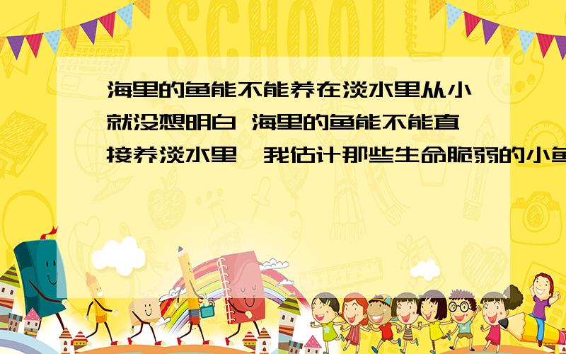 海里的鱼能不能养在淡水里从小就没想明白 海里的鱼能不能直接养淡水里,我估计那些生命脆弱的小鱼不行,那些如鲨鱼,海豚,鲸鱼之类的大型生命里顽强的生物,在给予充分食物的条件下能不