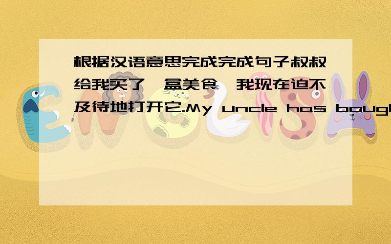 根据汉语意思完成完成句子叔叔给我买了一盒美食,我现在迫不及待地打开它.My uncle has bought me a box of nice food and now I ___ ___ to open it.