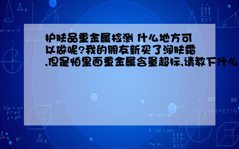 护肤品重金属检测 什么地方可以做呢?我的朋友新买了润肤霜,但是怕里面重金属含量超标,请教下什么地方可以测试呢?