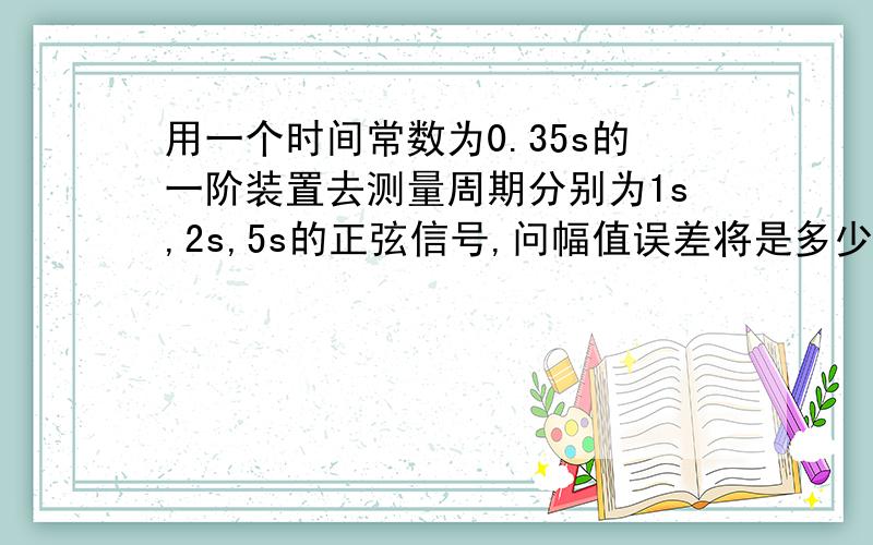 用一个时间常数为0.35s的一阶装置去测量周期分别为1s,2s,5s的正弦信号,问幅值误差将是多少?有点难