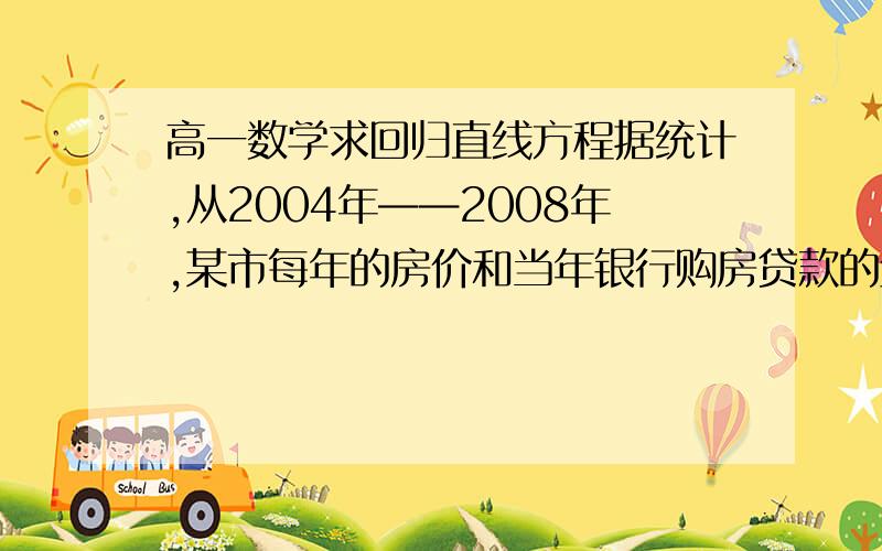 高一数学求回归直线方程据统计,从2004年——2008年,某市每年的房价和当年银行购房贷款的金额成线性相关关系,已知这五年该市的房价和银行购房贷款的金额如下表：(1)求每年房价y关于银行