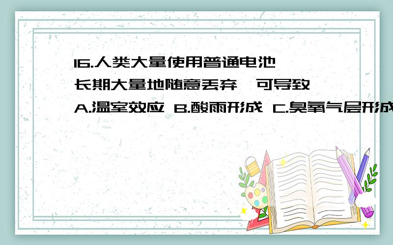 16.人类大量使用普通电池,长期大量地随意丢弃,可导致 A.温室效应 B.酸雨形成 C.臭氧气层形成 D.重金属污染10.用放大镜观察羊的小肠绒毛,正确的做法是取义小段小肠后（ ） A.将其横切开直接