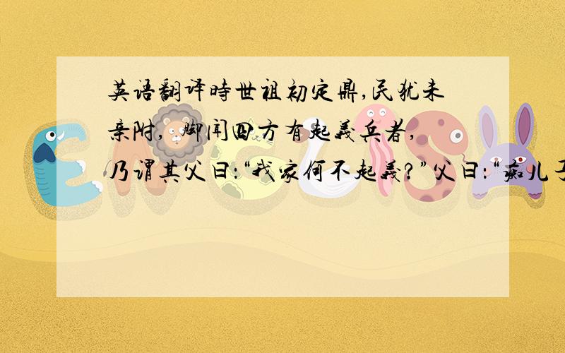 英语翻译时世祖初定鼎,民犹未亲附,痶脚闻四方有起义兵者,乃谓其父曰：“我家何不起义?”父曰：“痴儿子,我乡农也,何义之起!”于是疾走村学究所,求书“忠义”二字,学究书与之.归,即裂