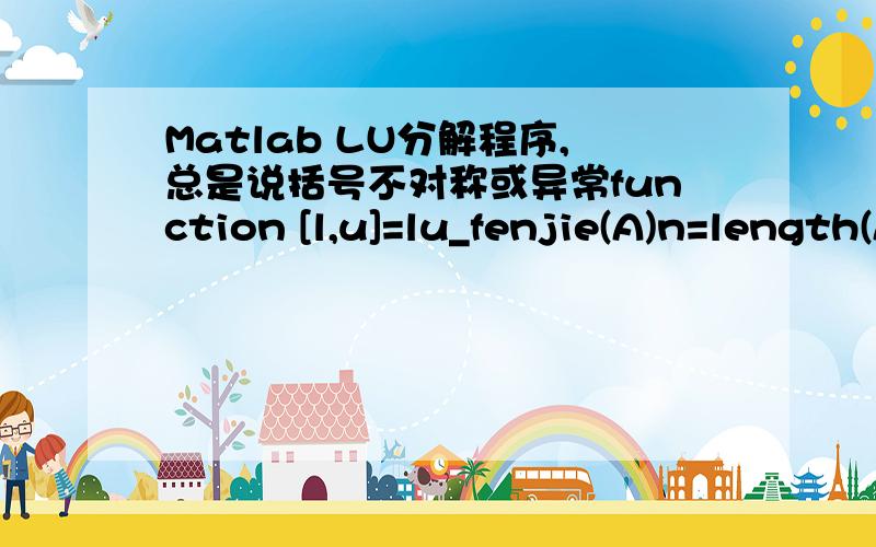 Matlab LU分解程序,总是说括号不对称或异常function [l,u]=lu_fenjie(A)n=length(A);u=zeros(n);l=eye(n);u(1,:)=A(1,:);l(2:n,1)=A(2:n,1)/u(1,1);for k=2:nu(k,k:n)=A(k,k:n)-l(k,1:k-1)*u(1:k-1,k:n);l(k+1:n,k)=(A(k+1:n,1:k-1)*u(1:k-1,k))/u(k,k);