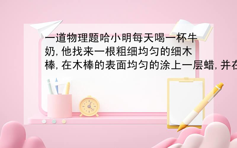 一道物理题哈小明每天喝一杯牛奶,他找来一根粗细均匀的细木棒,在木棒的表面均匀的涂上一层蜡,并在木棒的一端饶上一段金属丝(体积不计),做成一支