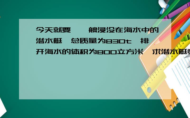 今天就要,一艘浸没在海水中的潜水艇,总质量为830t,排开海水的体积为800立方米,求潜水艇受到的浮力是多少,此时它处于上浮,下沉还是悬浮状态