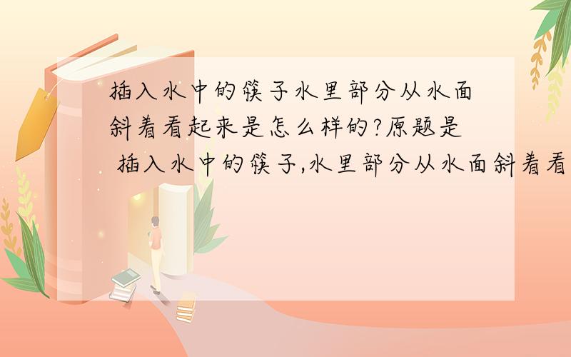 插入水中的筷子水里部分从水面斜着看起来是怎么样的?原题是 插入水中的筷子,水里部分从水面斜着看起来是（ ） A.向上曲折 B.向下曲折 C.没有变化 D.折射角变化 反射角始终不变 说明为什