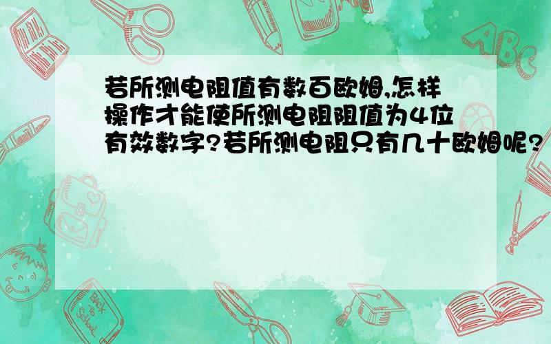 若所测电阻值有数百欧姆,怎样操作才能使所测电阻阻值为4位有效数字?若所测电阻只有几十欧姆呢?