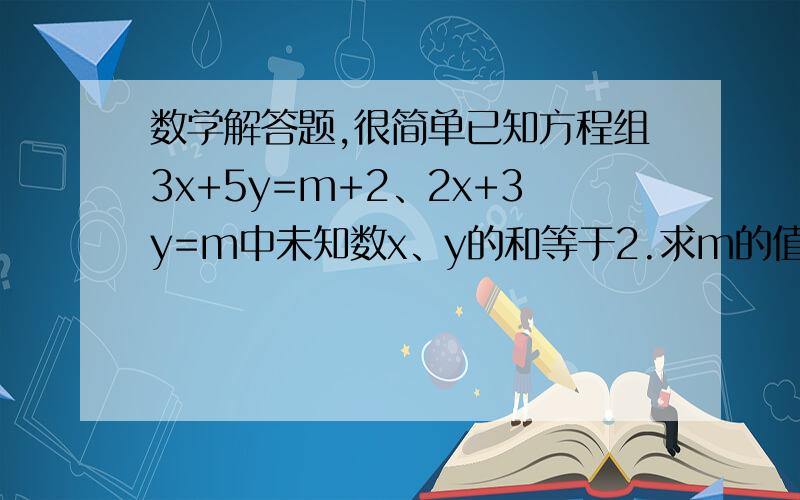 数学解答题,很简单已知方程组3x+5y=m+2、2x+3y=m中未知数x、y的和等于2.求m的值以及方程组的解.希望你们可以解出来,回答的时候必须带有过程,谢谢(*^__^*)