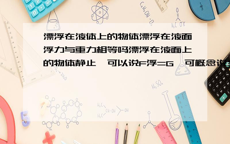 漂浮在液体上的物体漂浮在液面浮力与重力相等吗漂浮在液面上的物体静止,可以说F浮=G,可概念说当F浮>G时,物体上浮.到底浮在液面上的物体浮力等不等于G?谢