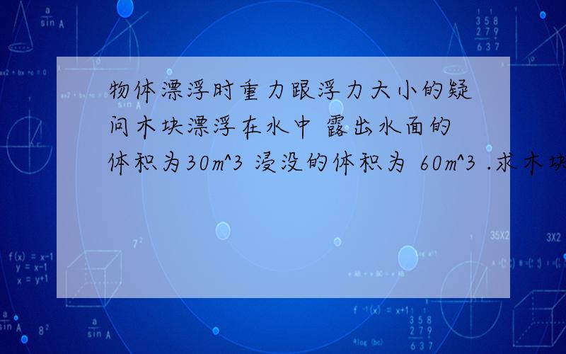 物体漂浮时重力跟浮力大小的疑问木块漂浮在水中 露出水面的体积为30m^3 浸没的体积为 60m^3 .求木块受到的浮力和重力.很明显用F=pgV 求出浮力、然后我就搞不懂后面重力是怎么算了.话说浮