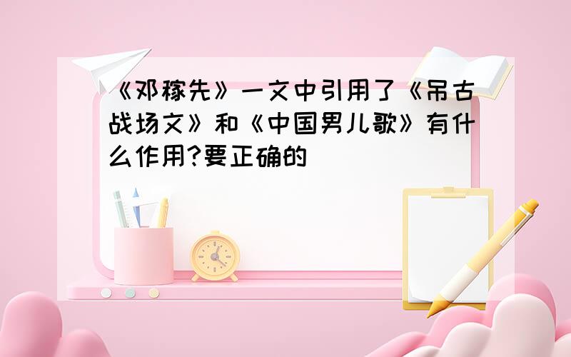 《邓稼先》一文中引用了《吊古战场文》和《中国男儿歌》有什么作用?要正确的