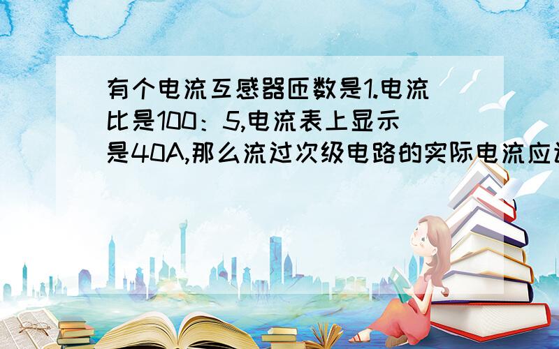 有个电流互感器匝数是1.电流比是100：5,电流表上显示是40A,那么流过次级电路的实际电流应该是多少?有人说电流表上显示是40A,那么流过主电路的实际电流就是40A.也有人说是80A 但是这个他们