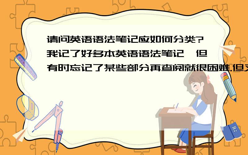 请问英语语法笔记应如何分类?我记了好多本英语语法笔记,但有时忘记了某些部分再查阅就很困难.但又不知道如何分类.应为有些是短语用法,有些又是语法用法.