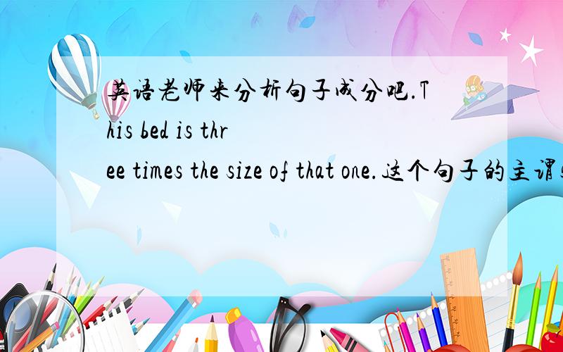 英语老师来分析句子成分吧.This bed is three times the size of that one.这个句子的主谓宾分别是什么呢?还有什么成分呢?