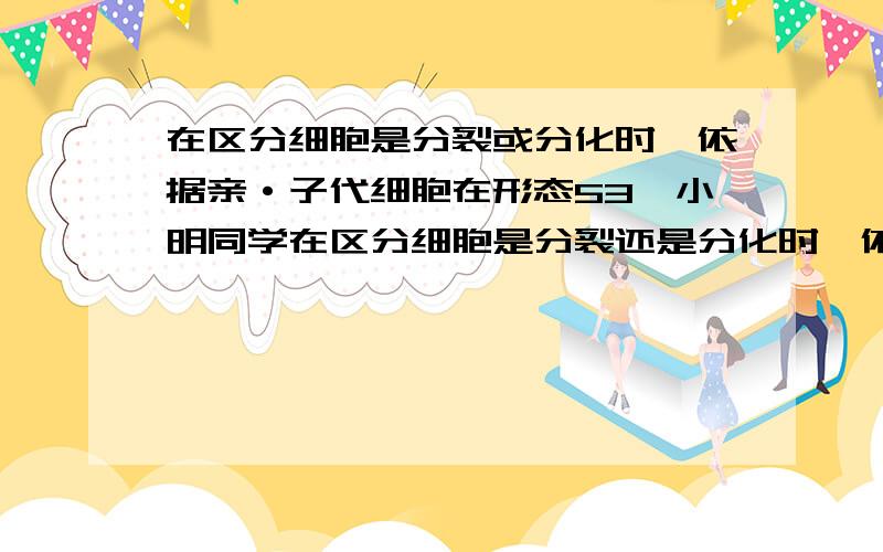 在区分细胞是分裂或分化时,依据亲·子代细胞在形态53、小明同学在区分细胞是分裂还是分化时,依据亲、子代细胞在形态、结构或生理功能上是否发生稳定性差异,而他在区分细胞是分化还是