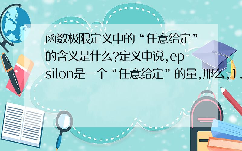 函数极限定义中的“任意给定”的含义是什么?定义中说,epsilon是一个“任意给定”的量,那么,1.“任意给定”和“某个”有什么区别2.所谓任意给定是指在某个实数集,比如（0,正无穷）中任意