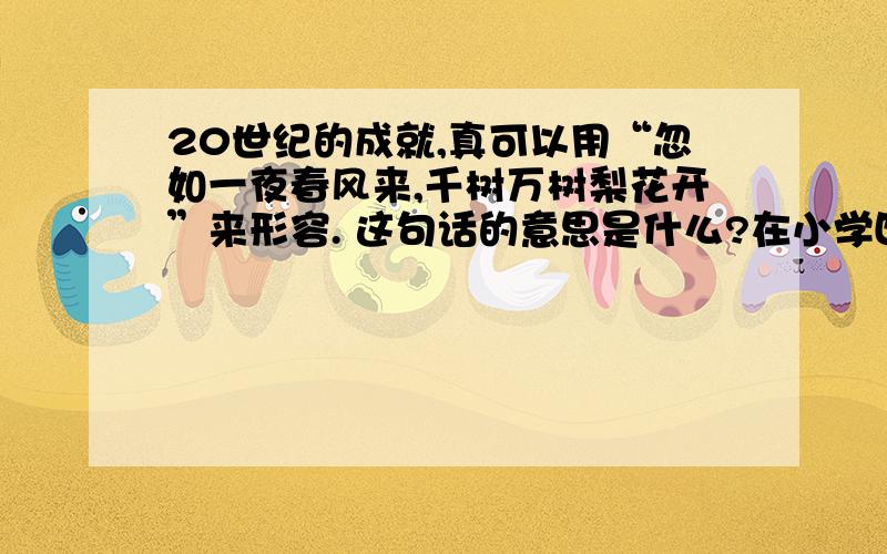 20世纪的成就,真可以用“忽如一夜春风来,千树万树梨花开”来形容. 这句话的意思是什么?在小学四年级上册语文书上的第29课有