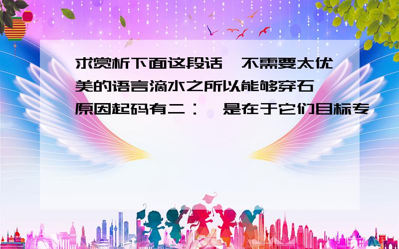 求赏析下面这段话,不需要太优美的语言滴水之所以能够穿石,原因起码有二：一是在于它们目标专一,每一滴水都朝着同一方向,落在一个定点上；二是在于它们持之以恒,在漫长的岁月中,它们