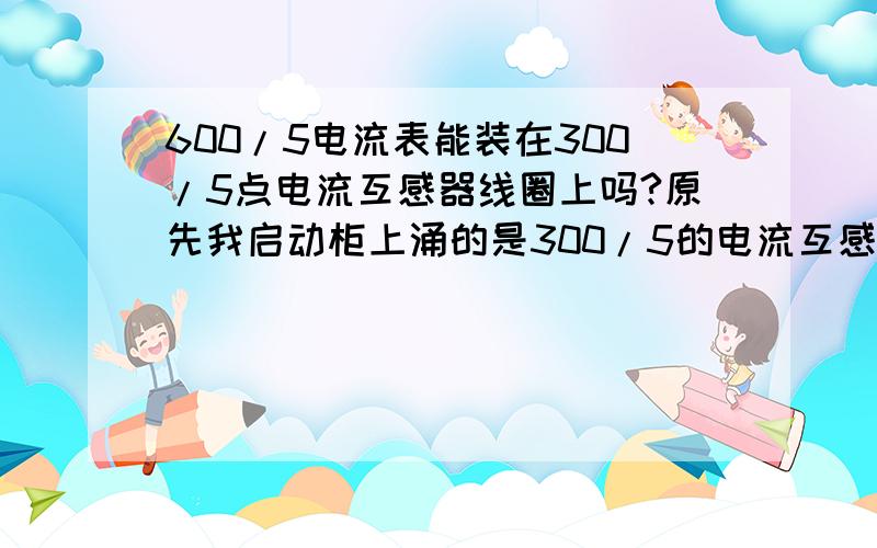 600/5电流表能装在300/5点电流互感器线圈上吗?原先我启动柜上涌的是300/5的电流互感器.现在300/5的电流表坏了.有个600/5的电流表,不过线圈时300/5的 我能用600/5的电流表吗? 谢谢