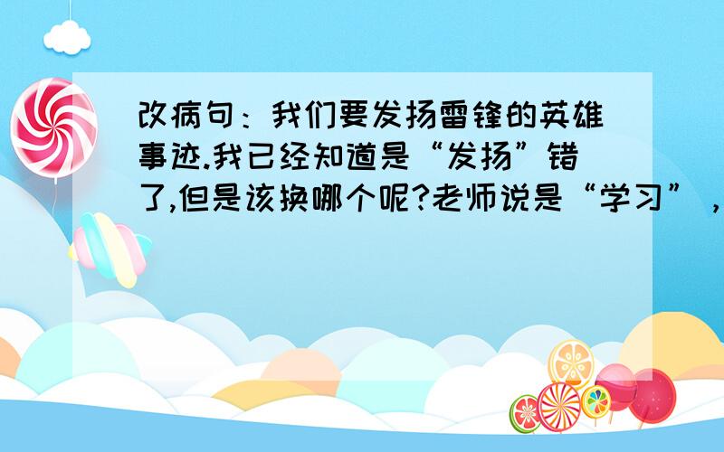 改病句：我们要发扬雷锋的英雄事迹.我已经知道是“发扬”错了,但是该换哪个呢?老师说是“学习”，但是我觉得很奇怪哦！她的答案应该不对吧？