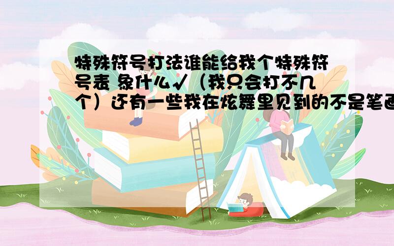 特殊符号打法谁能给我个特殊符号表 象什么√（我只会打不几个）还有一些我在炫舞里见到的不是笔画但又象 谁能打出来帮帮我